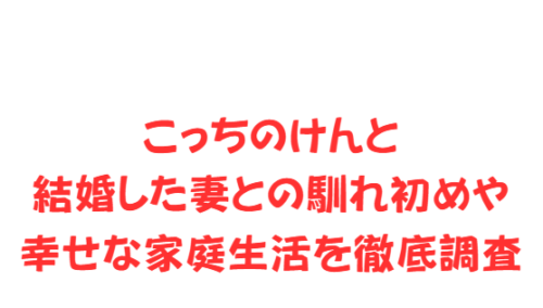 こっちのけんと結婚した妻との馴れ初めや幸せな家庭生活を徹底調査