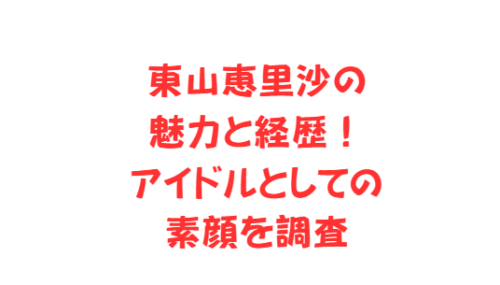 東山恵里沙の魅力と経歴！アイドルとしての素顔を調査
