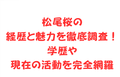 松尾桜の経歴と魅力を徹底調査！学歴や現在の活動を完全網羅