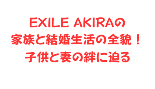 EXILE AKIRAの家族と結婚生活の全貌!子供と妻の絆に迫る