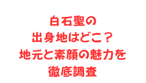 白石聖の出身地はどこ?地元と素顔の魅力を徹底調査