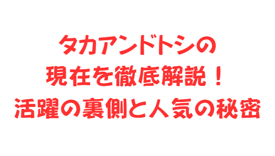タカアンドトシの現在を徹底解説！活躍の裏側と人気の秘密