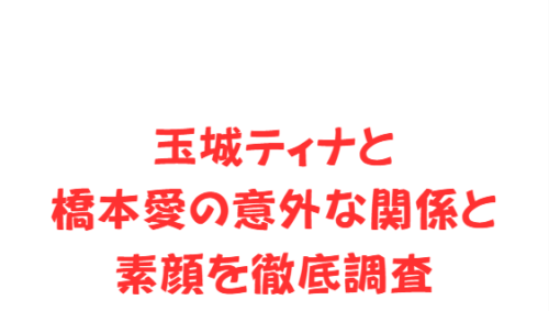 玉城ティナと橋本愛の意外な関係と素顔を徹底調査