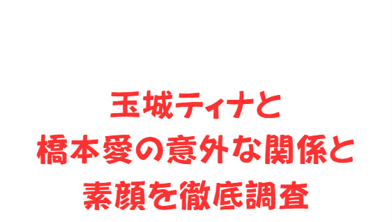 玉城ティナと橋本愛の意外な関係と素顔を徹底調査