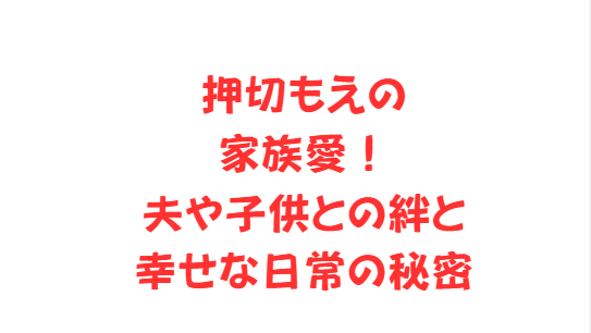 押切もえの家族愛！夫や子供との絆と幸せな日常の秘密