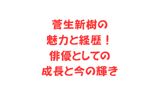 菅生新樹の魅力と経歴！俳優としての成長と今の輝き