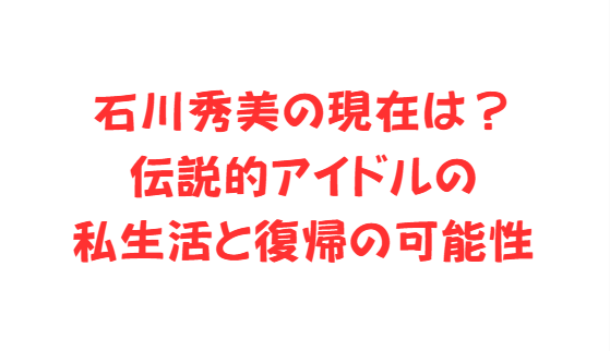 石川秀美の現在は？伝説的アイドルの私生活と復帰の可能性