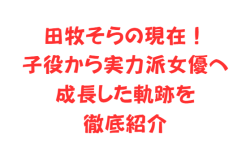 田牧そらの現在!子役から実力派女優へ成長した軌跡を徹底紹介