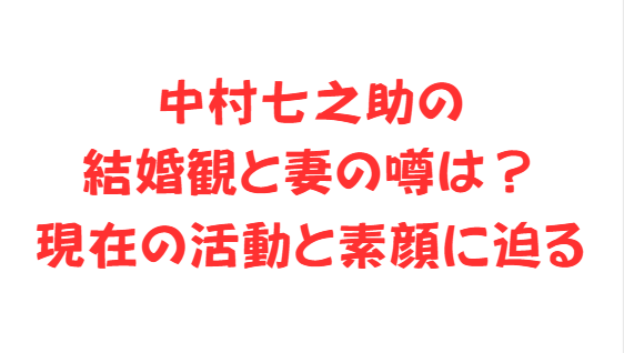 中村七之助の結婚観と妻の噂は？現在の活動と素顔に迫る
