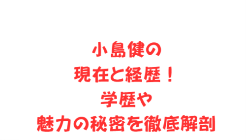 小島健の現在と経歴!学歴や魅力の秘密を徹底解剖