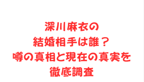 深川麻衣の結婚相手は誰?噂の真相と現在の真実を徹底調査