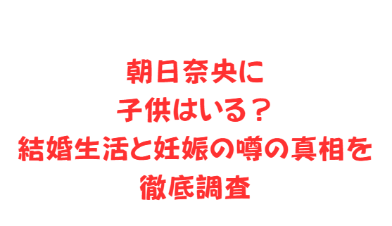 朝日奈央に子供はいる？結婚生活と妊娠の噂の真相を徹底調査