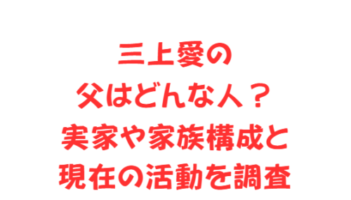 三上愛の父はどんな人?実家や家族構成と現在の活動を調査