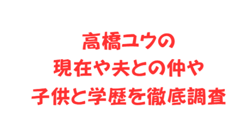高橋ユウの現在や夫との仲や子供と学歴を徹底調査