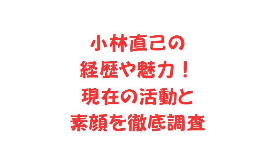 小林直己の経歴や魅力！現在の活動と素顔を徹底調査
