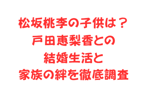 松坂桃李の子供は?戸田恵梨香との結婚生活と家族の絆を徹底調査