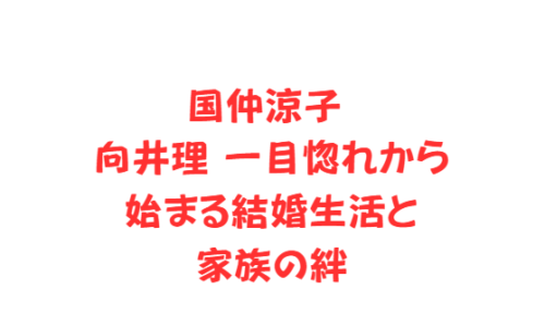 国仲涼子 向井理一目惚れから始まる結婚生活と家族の絆