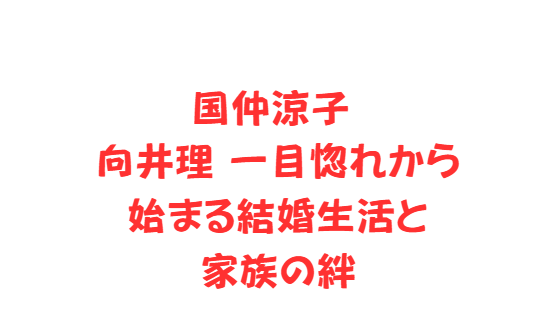 国仲涼子 向井理一目惚れから始まる結婚生活と家族の絆