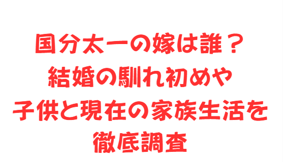 国分太一の嫁は誰？結婚の馴れ初めや子供と現在の家族生活を徹底調査