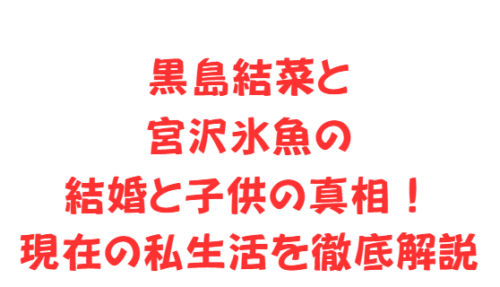 黒島結菜と宮沢氷魚の結婚と子供の真相！現在の私生活を徹底解説