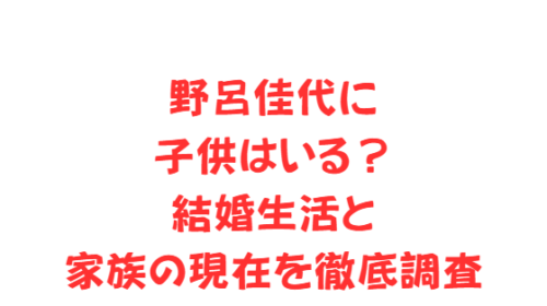 野呂佳代に子供はいる？結婚生活と家族の現在を徹底調査