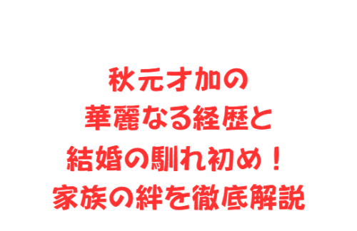 秋元才加の華麗なる経歴と結婚の馴れ初め!家族の絆を徹底解説