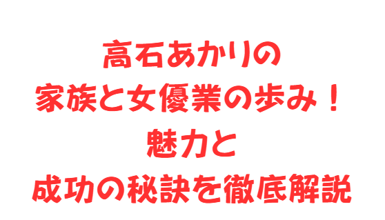 高石あかりの家族と女優業の歩み！魅力と成功の秘訣を徹底解説