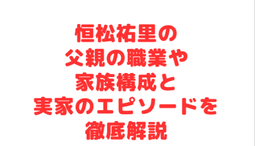 恒松祐里の父親の職業や家族構成と実家のエピソードを徹底解説