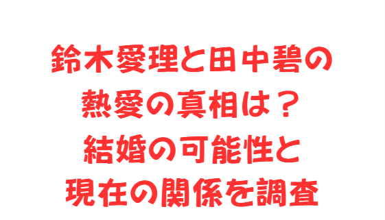 鈴木愛理と田中碧の熱愛の真相は？結婚の可能性と現在の関係を調査