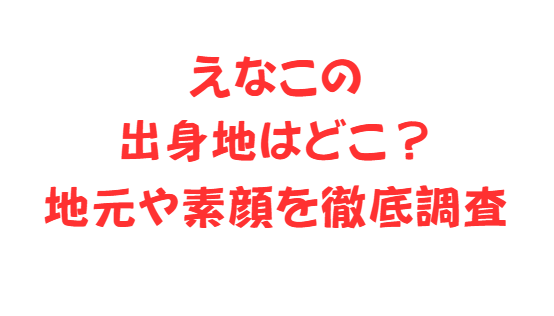 えなこの出身地はどこ？地元や素顔を徹底調査