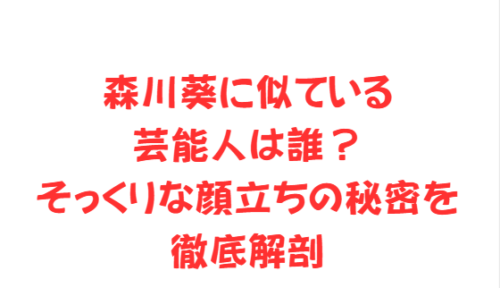 森川葵に似ている芸能人は誰?そっくりな顔立ちの秘密を徹底解剖