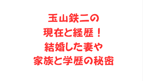 玉山鉄二の現在と経歴！結婚した妻や家族と学歴の秘密
