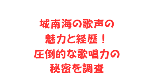 城南海の歌声の魅力と経歴！圧倒的な歌唱力の秘密を調査