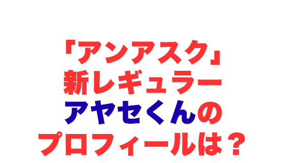 「アンアスク」新レギュラー・アヤセくんのプロフィールは？