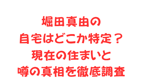 堀田真由の自宅はどこか特定？現在の住まいと噂の真相を徹底調査
