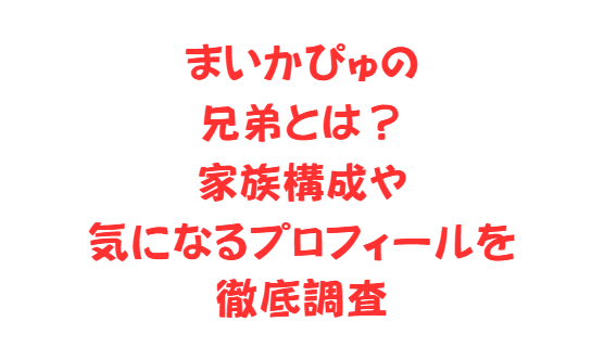 まいかぴゅの兄弟とは？家族構成や気になるプロフィールを徹底調査