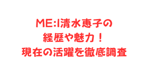 ME:I清水恵子の経歴や魅力!現在の活躍を徹底調査