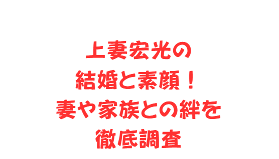 上妻宏光の結婚と素顔！妻や家族との絆を徹底調査