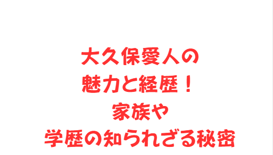 大久保愛人の魅力と経歴！家族や学歴の知られざる秘密