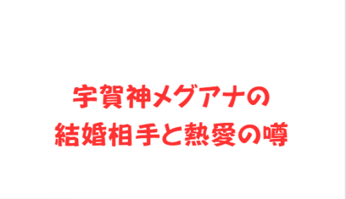 宇賀神メグアナの結婚相手と熱愛の噂
