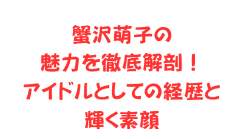 蟹沢萌子の魅力を徹底解剖!アイドルとしての経歴と輝く素顔