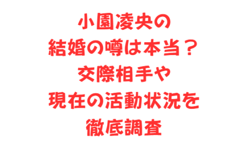 小園凌央の結婚の噂は本当？交際相手や現在の活動状況を徹底調査