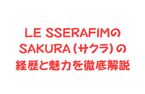 LE SSERAFIMのSAKURA(サクラ)の経歴と魅力を徹底解説