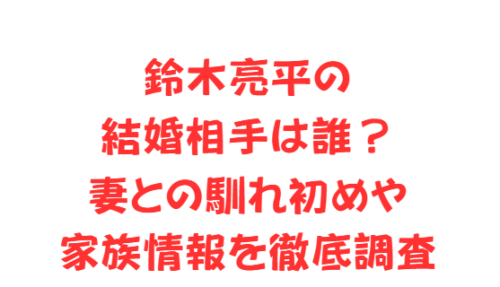 鈴木亮平の結婚相手は誰？妻との馴れ初めや家族情報を徹底調査