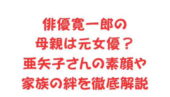 俳優寛一郎の母親は元女優？亜矢子さんの素顔や家族の絆を徹底解説