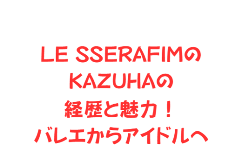 LE SSERAFIMのKAZUHAの経歴と魅力!バレエからアイドルへ