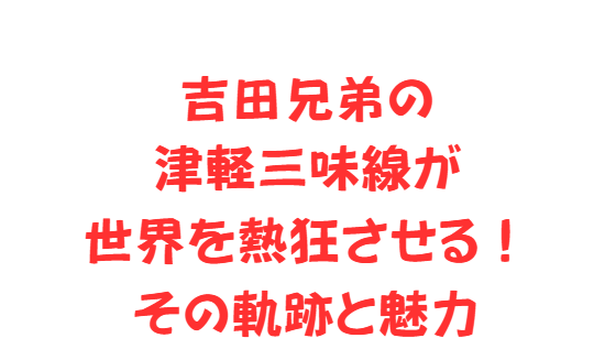 吉田兄弟の津軽三味線が世界を熱狂させる！その軌跡と魅力