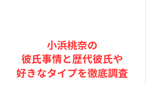 小浜桃奈の彼氏事情と歴代彼氏や好きなタイプを徹底調査