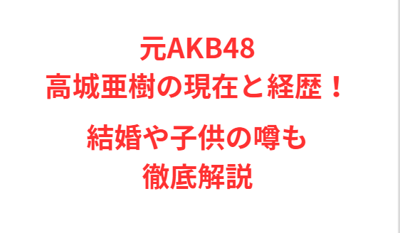 元AKB48高城亜樹の現在と経歴！結婚や子供の噂も徹底解説