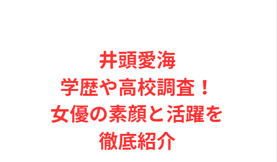 井頭愛海学歴や高校調査！女優の素顔と活躍を徹底紹介